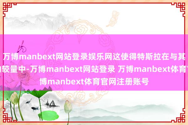 万博manbext网站登录娱乐网这使得特斯拉在与其他竞争敌手的较量中-万博manbext网站登录 万博manbext体育官网注册账号