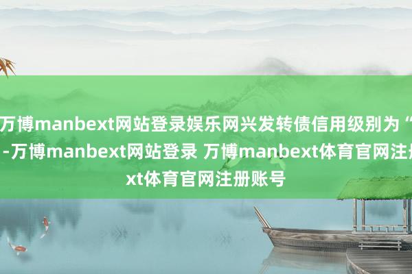 万博manbext网站登录娱乐网兴发转债信用级别为“AA+”-万博manbext网站登录 万博manbext体育官网注册账号