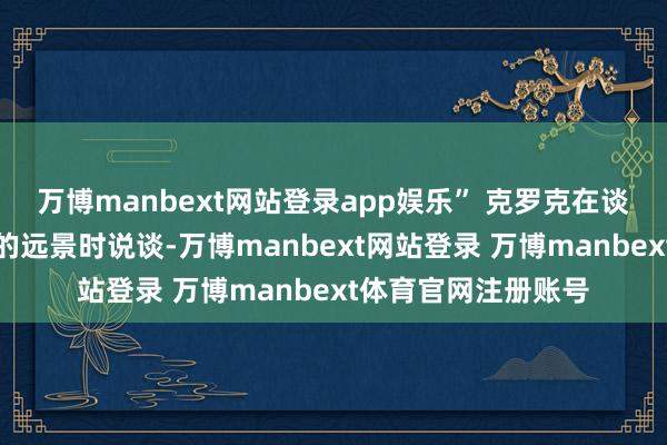 万博manbext网站登录app娱乐” 克罗克在谈到好意思国货运业的远景时说谈-万博manbext网站登录 万博manbext体育官网注册账号