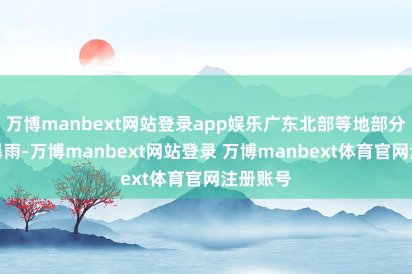 万博manbext网站登录app娱乐广东北部等地部分地区有暴雨-万博manbext网站登录 万博manbext体育官网注册账号