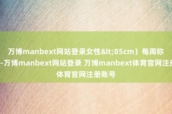 万博manbext网站登录女性<85cm）每周称重2次-万博manbext网站登录 万博manbext体育官网注册账号