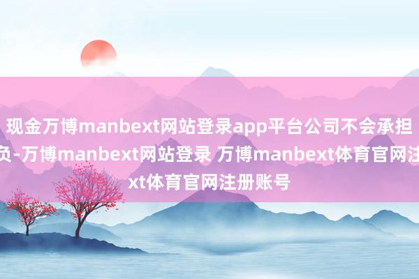 现金万博manbext网站登录app平台公司不会承担相应背负-万博manbext网站登录 万博manbext体育官网注册账号
