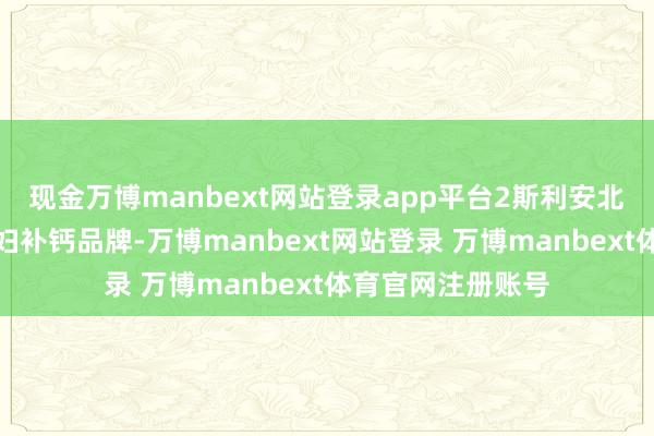 现金万博manbext网站登录app平台2斯利安北京止境闻名的妊妇补钙品牌-万博manbext网站登录 万博manbext体育官网注册账号