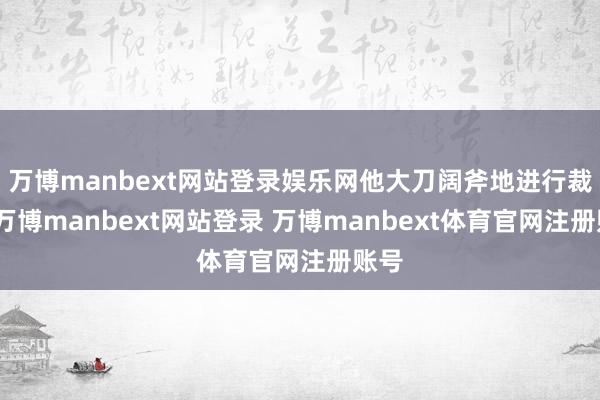 万博manbext网站登录娱乐网他大刀阔斧地进行裁人-万博manbext网站登录 万博manbext体育官网注册账号