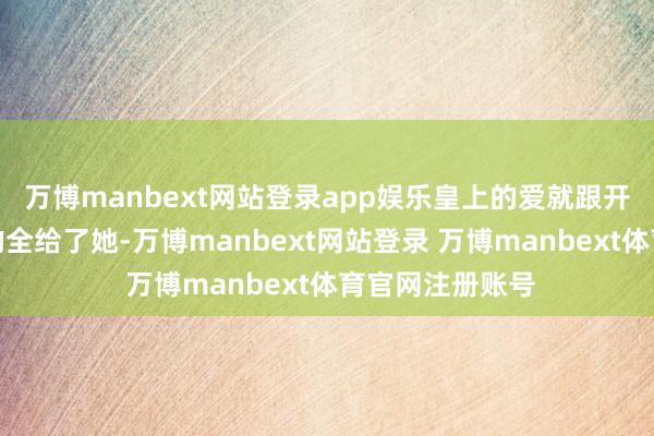 万博manbext网站登录app娱乐皇上的爱就跟开了闸的洪水似的全给了她-万博manbext网站登录 万博manbext体育官网注册账号