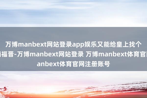 万博manbext网站登录app娱乐又能给皇上找个更体面的嫡福晋-万博manbext网站登录 万博manbext体育官网注册账号