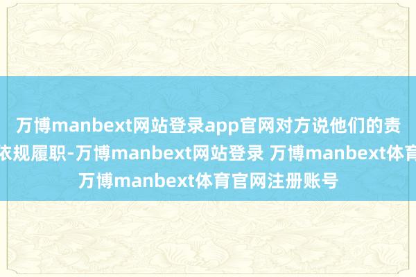 万博manbext网站登录app官网对方说他们的责任主说念主员依规履职-万博manbext网站登录 万博manbext体育官网注册账号