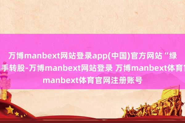 万博manbext网站登录app(中国)官方网站“绿动转债”将罢手转股-万博manbext网站登录 万博manbext体育官网注册账号