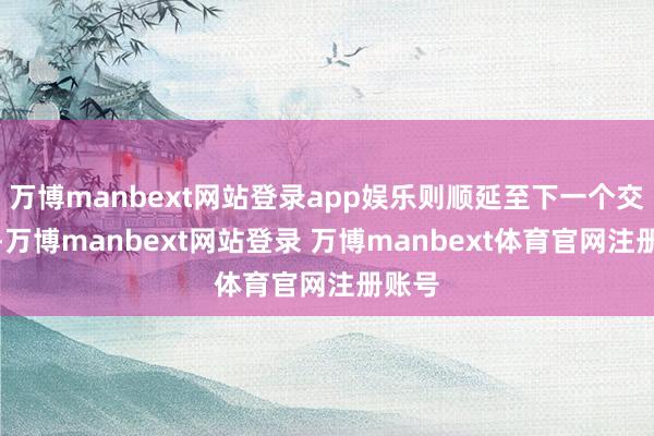万博manbext网站登录app娱乐则顺延至下一个交往日-万博manbext网站登录 万博manbext体育官网注册账号