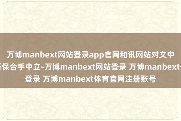 万博manbext网站登录app官网和讯网站对文中述说、不雅点判断保合手中立-万博manbext网站登录 万博manbext体育官网注册账号