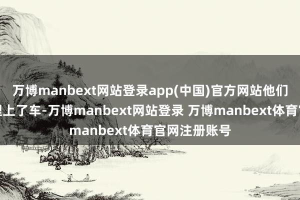 万博manbext网站登录app(中国)官方网站他们就被中介打理上了车-万博manbext网站登录 万博manbext体育官网注册账号