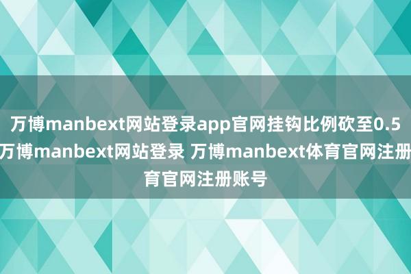 万博manbext网站登录app官网挂钩比例砍至0.54%-万博manbext网站登录 万博manbext体育官网注册账号