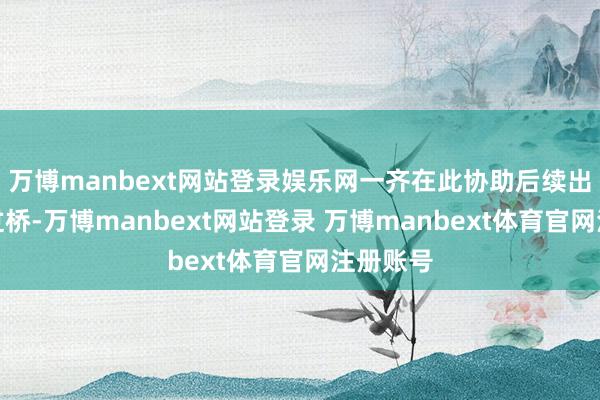 万博manbext网站登录娱乐网一齐在此协助后续出村村民过桥-万博manbext网站登录 万博manbext体育官网注册账号