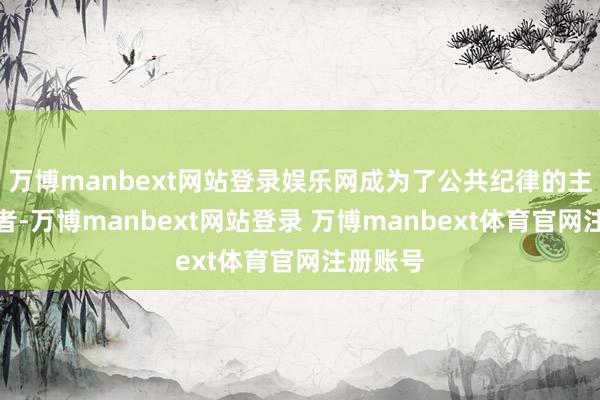万博manbext网站登录娱乐网成为了公共纪律的主要塑造者-万博manbext网站登录 万博manbext体育官网注册账号