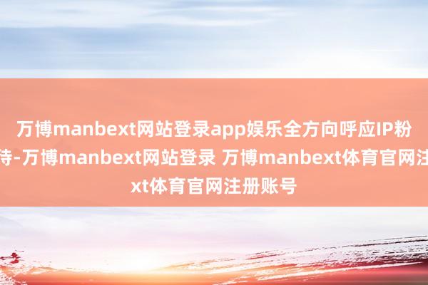 万博manbext网站登录app娱乐全方向呼应IP粉丝的期待-万博manbext网站登录 万博manbext体育官网注册账号
