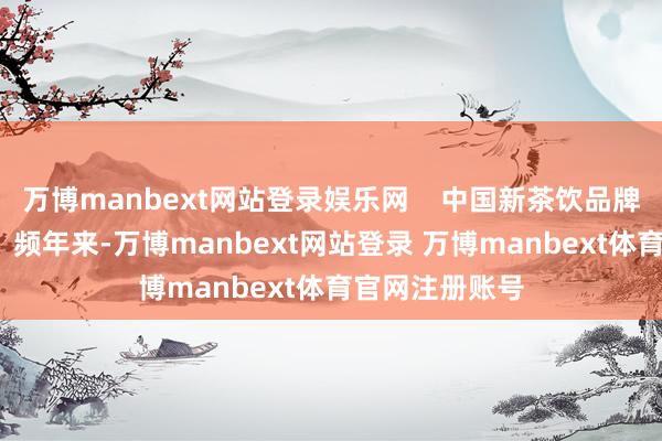 万博manbext网站登录娱乐网    中国新茶饮品牌布局国际阛阓  频年来-万博manbext网站登录 万博manbext体育官网注册账号