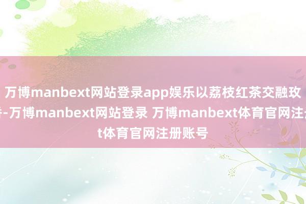 万博manbext网站登录app娱乐以荔枝红茶交融玫瑰花香-万博manbext网站登录 万博manbext体育官网注册账号