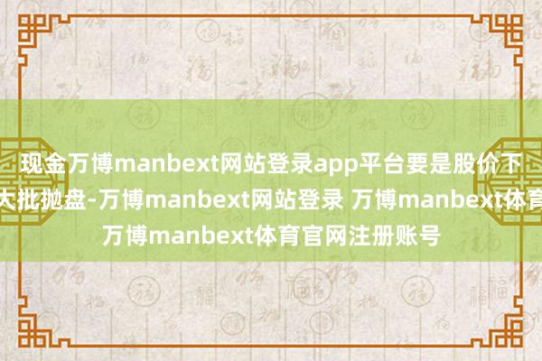 现金万博manbext网站登录app平台要是股价下降后立即眩惑大批抛盘-万博manbext网站登录 万博manbext体育官网注册账号