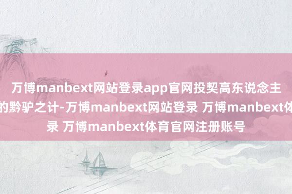 万博manbext网站登录app官网投契高东说念主毫不留念于开阔的黔驴之计-万博manbext网站登录 万博manbext体育官网注册账号