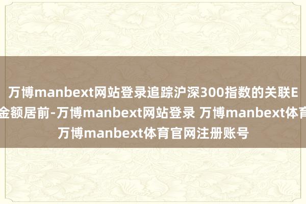 万博manbext网站登录追踪沪深300指数的关联ETF资金净流出金额居前-万博manbext网站登录 万博manbext体育官网注册账号