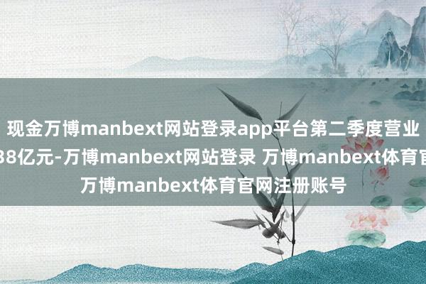 现金万博manbext网站登录app平台第二季度营业总收入127.38亿元-万博manbext网站登录 万博manbext体育官网注册账号
