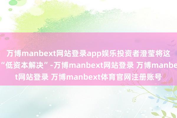万博manbext网站登录app娱乐投资者澄莹将这一恶果视为对谷歌的“低资本解决”-万博manbext网站登录 万博manbext体育官网注册账号