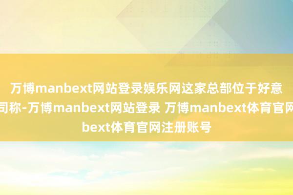 万博manbext网站登录娱乐网　　这家总部位于好意思国的公司称-万博manbext网站登录 万博manbext体育官网注册账号