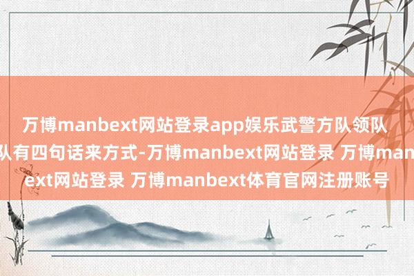 万博manbext网站登录app娱乐武警方队领队 周勇：一个好的受阅方队有四句话来方式-万博manbext网站登录 万博manbext体育官网注册账号