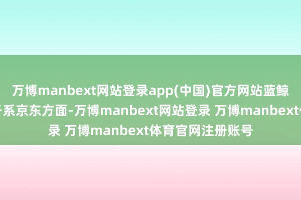 万博manbext网站登录app(中国)官方网站蓝鲸科技记者就此事干系京东方面-万博manbext网站登录 万博manbext体育官网注册账号