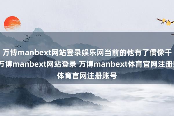 万博manbext网站登录娱乐网当前的他有了偶像干事-万博manbext网站登录 万博manbext体育官网注册账号