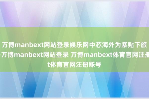 万博manbext网站登录娱乐网中芯海外为紧贴下旅客户-万博manbext网站登录 万博manbext体育官网注册账号