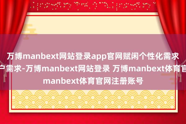 万博manbext网站登录app官网赋闲个性化需求咱们字据客户需求-万博manbext网站登录 万博manbext体育官网注册账号