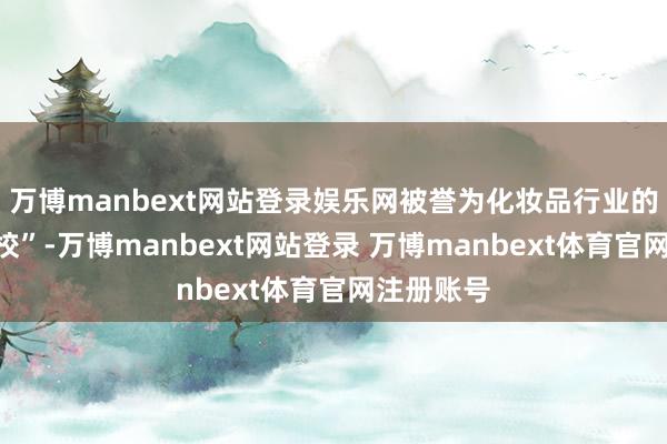 万博manbext网站登录娱乐网被誉为化妆品行业的“黄埔军校”-万博manbext网站登录 万博manbext体育官网注册账号