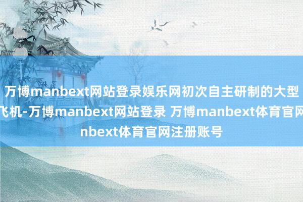 万博manbext网站登录娱乐网初次自主研制的大型特种用途飞机-万博manbext网站登录 万博manbext体育官网注册账号