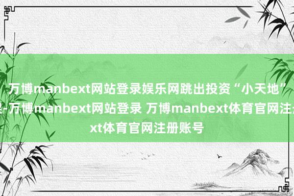 万博manbext网站登录娱乐网跳出投资“小天地”的框架-万博manbext网站登录 万博manbext体育官网注册账号
