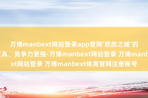 万博manbext网站登录app官网‘怒放之城’的放射面更广、有名度更高、竞争力更强-万博manbext网站登录 万博manbext体育官网注册账号