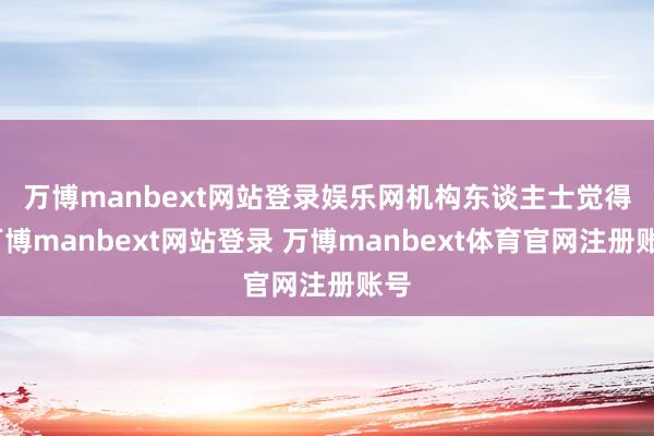万博manbext网站登录娱乐网　　机构东谈主士觉得-万博manbext网站登录 万博manbext体育官网注册账号